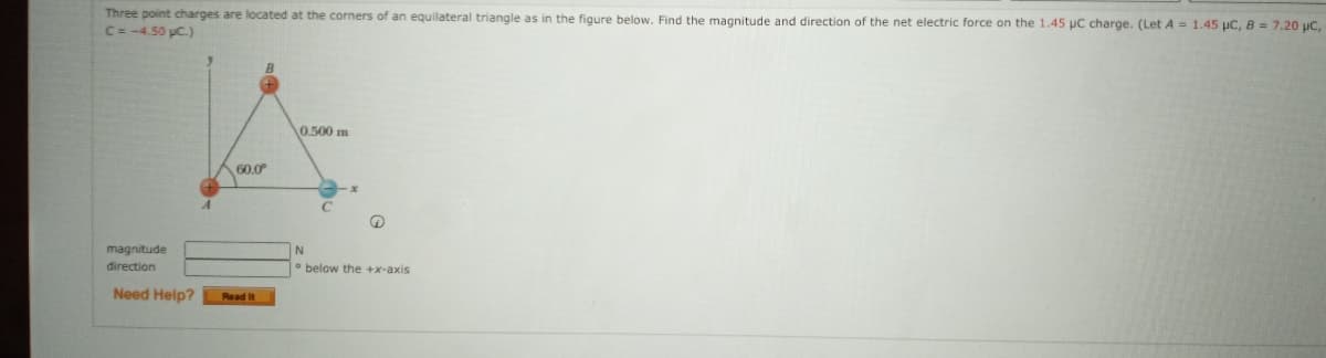 Three point charges are located at the corners of an equilateral triangle as in the figure below. Find the magnitude and direction of the net electric force on the 1.45 uC charge. (Let A= 1.45 µC, B = 7.20 µC,
C=-4.50 pC.)
0.500 m
60.0
magnitude
direction
• below the +x-axis
Need Help?
Read It
