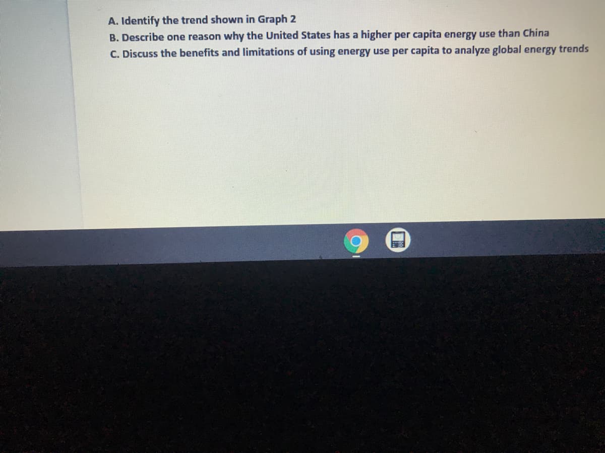 A. Identify the trend shown in Graph 2
B. Describe one reason why the United States has a higher per capita energy use than China
C. Discuss the benefits and limitations of using energy use per capita to analyze global energy trends

