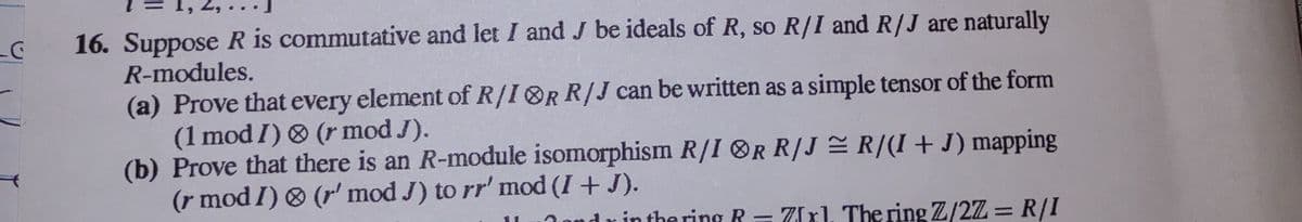 C
2
16. Suppose R is commutative and let I and J be ideals of R, so R/I and R/J are naturally
R-modules.
(a) Prove that every element of R/IOR R/J can be written as a simple tensor of the form
(1 mod I) & (r mod J).
(b) Prove that there is an R-module isomorphism R/I OR R/J≈ R/(1+J) mapping
(r mod I) & (r' mod J) to rr' mod (I + J).
in the ring R = 7xl. The ring Z/2Z = R/I