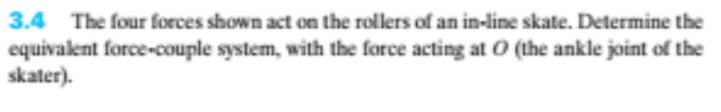 3.4 The four forces shown act on the rollers of an in-line skate. Determine the
equivalent force-couple system, with the force acting at O (the ankle joint of the
skater).
