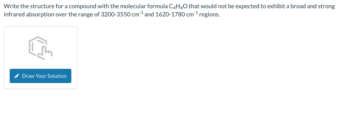 Write the structure for a compound with the molecular formula C4H₂O that would not be expected to exhibit a broad and strong
infrared absorption over the range of 3200-3550 cm ¹ and 1620-1780 cm ¹ regions.
Draw Your Solution