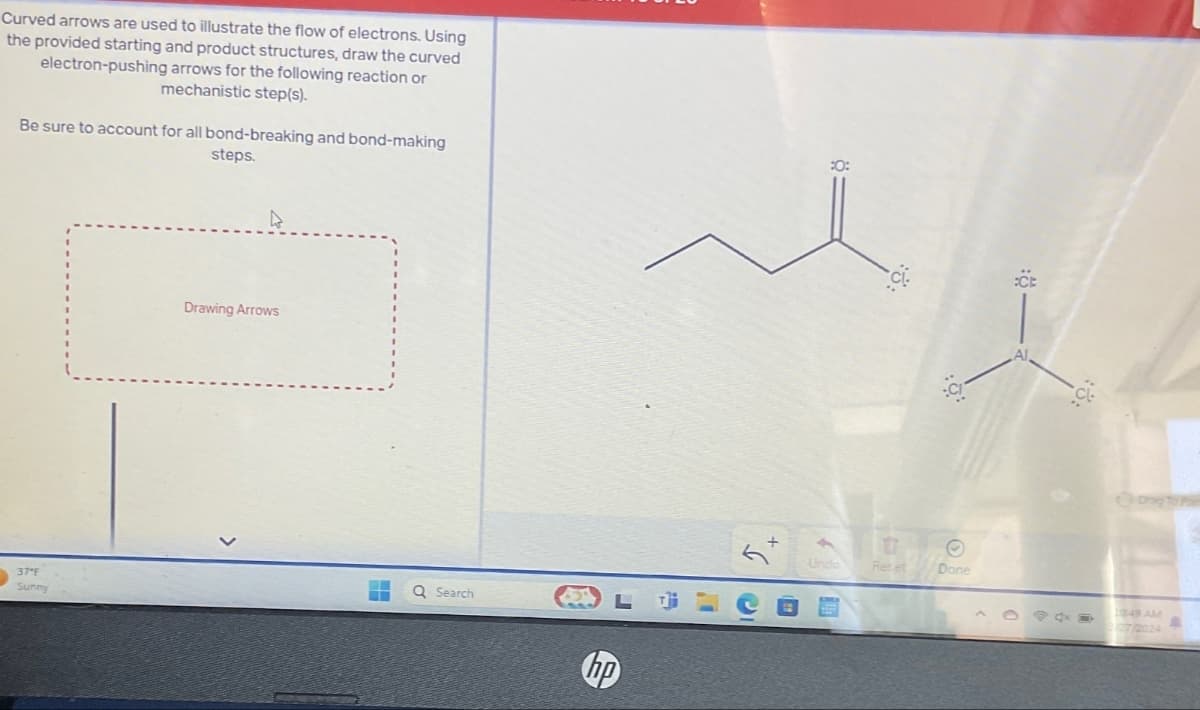 Curved arrows are used to illustrate the flow of electrons. Using
the provided starting and product structures, draw the curved
electron-pushing arrows for the following reaction or
mechanistic step(s).
Be sure to account for all bond-breaking and bond-making
steps.
Drawing Arrows
37°F
Q Search
F
Sunny
hp
:0:
©
Undo
Recet
Done
:CE
Al,
Drag To Pa
1049 AM
2024