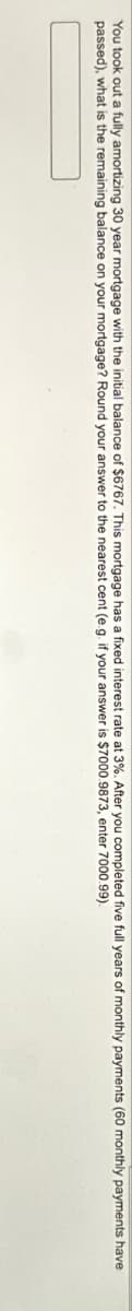 You took out a fully amortizing 30 year mortgage with the initial balance of $6767. This mortgage has a fixed interest rate at 3%. After you completed five full years of monthly payments (60 monthly payments have
passed), what is the remaining balance on your mortgage? Round your answer to the nearest cent (e.g. if your answer is $7000.9873, enter 7000.99).