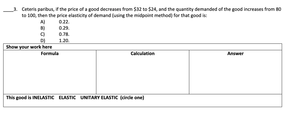 3. Ceteris paribus, if the price of a good decreases from $32 to $24, and the quantity demanded of the good increases from 80
to 100, then the price elasticity of demand (using the midpoint method) for that good is:
A)
B)
C)
D)
Show your work here
0.22.
0.29.
0.78.
1.20.
Formula
Calculation
Answer
This good is INELASTIC ELASTIC UNITARY ELASTIC (circle one)
