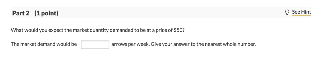 Part 2 (1 point)
O See Hint
What would you expect the market quantity demanded to be at a price of $50?
The market demand would be
arrows per week. Give your answer to the nearest whole number.
