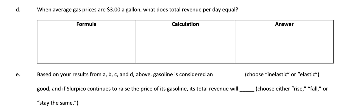 d.
When average gas prices are $3.00 a gallon, what does total revenue per day equal?
Formula
Calculation
Answer
е.
Based on your results from a, b, c, and d, above, gasoline is considered an
(choose "inelastic" or "elastic")
good, and if Slurpico continues to raise the price of its gasoline, its total revenue will
(choose either "rise," "fall," or
"stay the same.")
