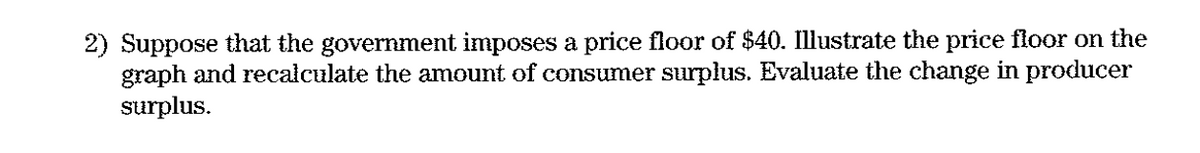 2) Suppose that the government imposes a price floor of $40. Illustrate the price floor on the
graph and recalculate the amount of consumer surplus. Evaluate the change in producer
surplus.
