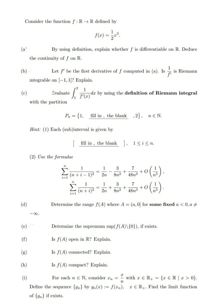 Consider the function f: RR defined by
f(x) = 12x³.
By using definition, explain whether f is differentiable on R. Deduce
the continuity of f on R.
(a)
(b)
(c)
(d)
(e)
(f)
(g)
(h)
(i)
1
f'
Let f' be the first derivative of f computed in (a). Is is Riemann
integrable on [-1, 1]? Explain.
Evaluate
with the partition
S
1
f'(x)
Pn = {1, fill in, the blank
de by using the definition of Riemann integral
Hint: (1) Each (sub)interval is given by
(2) Use the formulae
i=1
[fill in, the blank], 1≤i≤n.
1
(n+i-1)2
,2}, ne N.
1
2n
3
7
+
8n² 48n³
+0
n5
1
1
3
7
=
(n+ 5)² - 2 + 80² + 45m² +0 (-1).
2n
8n2 48n³
i=1
Determine the range f(A) where A = (a, 0] for some fixed a < 0,a #
Determine the supremum sup(f(A)\{0}), if exists.
Is f(A) open in R? Explain.
Is f(A) connected? Explain.
Is f(A) compact? Explain.
x
n
For each n E N, consider n =
Define the sequence {9n} by 9n (x):= f(xn),
of {9} if exists.
with x R+ = {x ER | x>0}.
ER+. Find the limit function