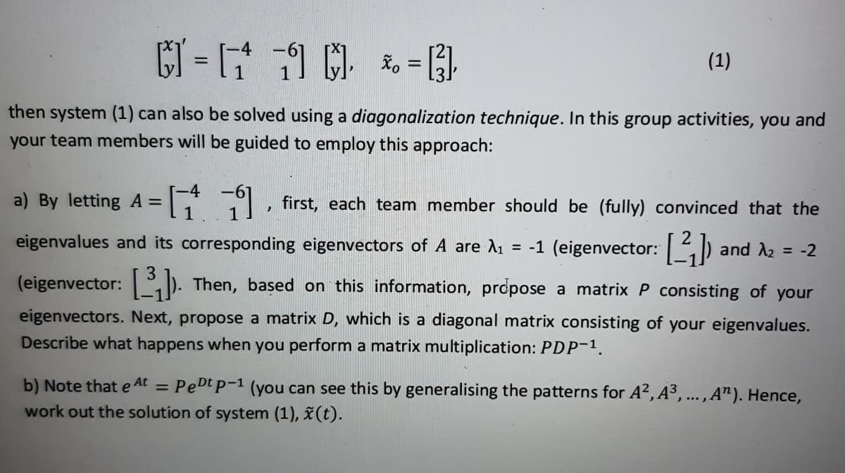 -4
= [₁ 1 *
*₁
=
= [²],
(1)
then system (1) can also be solved using a diagonalization technique. In this group activities, you and
your team members will be guided to employ this approach:
}
a) By letting A = [
first, each team member should be (fully) convinced that the
eigenvalues and its corresponding eigenvectors of A are λ₁ = -1 (eigenvector: [2₁]) and A₂
(eigenvector: []). Then, based on this information, propose a matrix P consisting of your
= -2
3
eigenvectors. Next, propose a matrix D, which is a diagonal matrix consisting of your eigenvalues.
Describe what happens when you perform a matrix multiplication: PDP-1.
b) Note that e At = PeDt p-1 (you can see this by generalising the patterns for A², A³, ..., A"). Hence,
work out the solution of system (1), x (t).