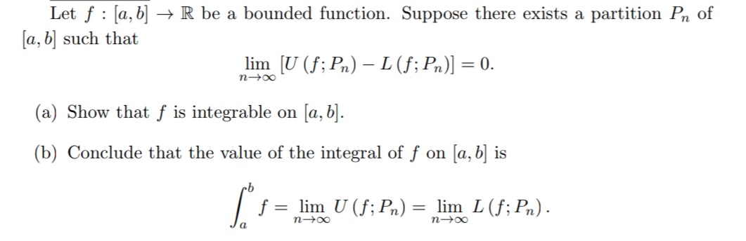 :
Let f [a, b] → R be a bounded function. Suppose there exists a partition Pn of
[a, b] such that
lim [U (ƒ; Pn) — L (ƒ; Pn)] = 0.
nx
(a) Show that f is integrable on [a, b].
(b) Conclude that the value of the integral of f on [a, b] is
[₁ = lim U (f; Pn) : = lim L (f; Pn).
84x
n→∞