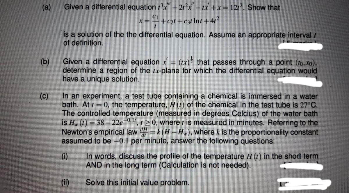 (a)
Given a differential equation r'x +2rx -tx +x= 122. Show that
x=÷+cx+c3tlnt +4r?
is a solution of the the differential equation. Assume an appropriate interval/
of definition.
Given a differential equation x =
(zx) that passes through a point (fo, xo).
(b)
determine a region of the rx-plane for which the differential equation would
have a unique solution.
(c)
In an experiment, a test tube containing a chemical is immersed in a water
bath. At = 0, the temperature, H (t) of the chemical in the test tube is 27°C.
The controlled temperature (measured in degrees Celcius) of the water bath
is H„ (1) = 38 –22e",1>0, where r is measured in minutes. Referring to the
Newton's empirical law -k(H-H,.), where k is the proportionality constant
assumed to be -0.1 per minute, answer the following questions:
In words, discuss the profile of the temperature H (1) in the shord term
AND in the long term (Calculation is not needed).
()
(i)
Solve this initial value problem.
