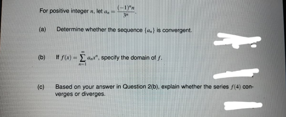 (-1)"n
For positive integer n, let a, =
3n
(a)
Determine whether the sequence {an} is convergent.
(b)
If f(x) = anx", specify the domain of f.
n=]
(c)
Based on your answer in Question 2(b), explain whether the series f(4) con-
verges or diverges.
