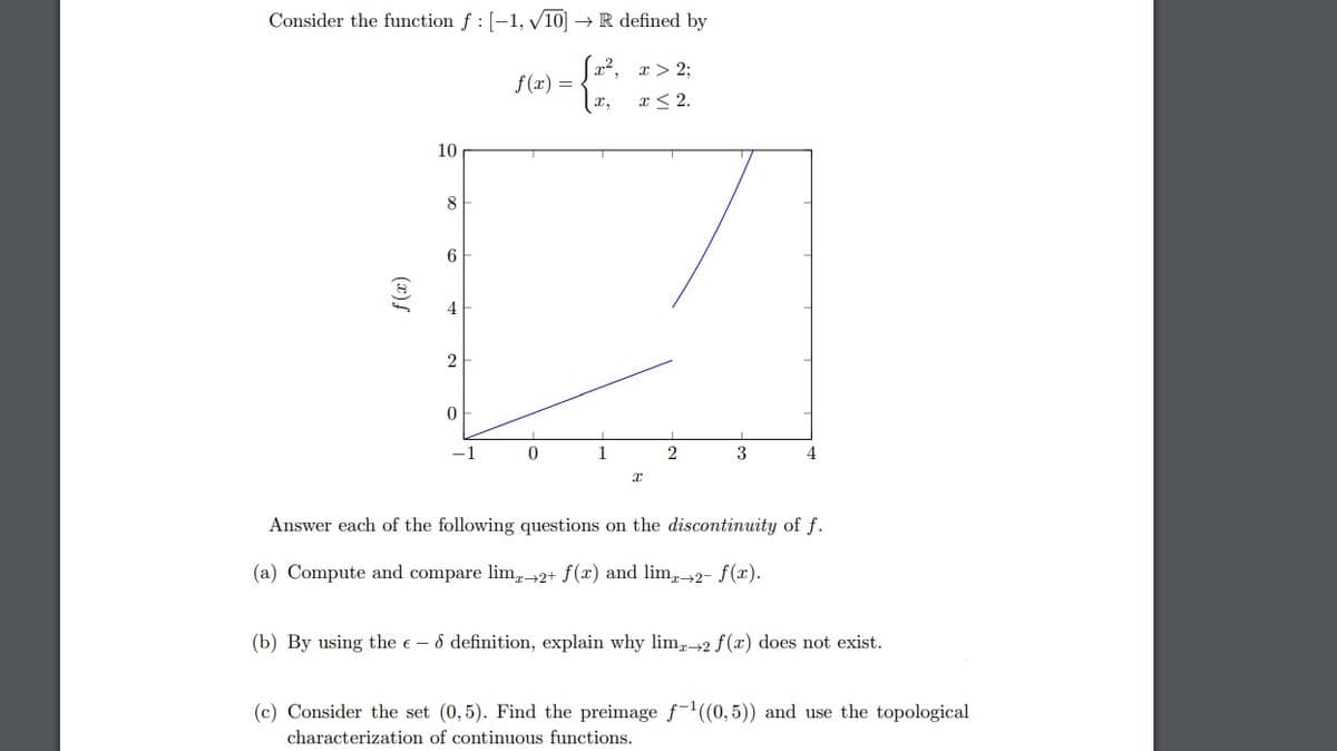 Consider the function f : [-1, √10] → R defined by
x²,
x,
f(x)
10
8
6
4
2
0
-1
f(x) =
0
1
x > 2;
x≤ 2.
I
2
3
4
Answer each of the following questions on the discontinuity of f.
(a) Compute and compare lim+2+ f(x) and limx→2- f(x).
(b) By using the e-8 definition, explain why limx→2 f(x) does not exist.
(c) Consider the set (0,5). Find the preimage f¹((0,5)) and use the topological
characterization of continuous functions.