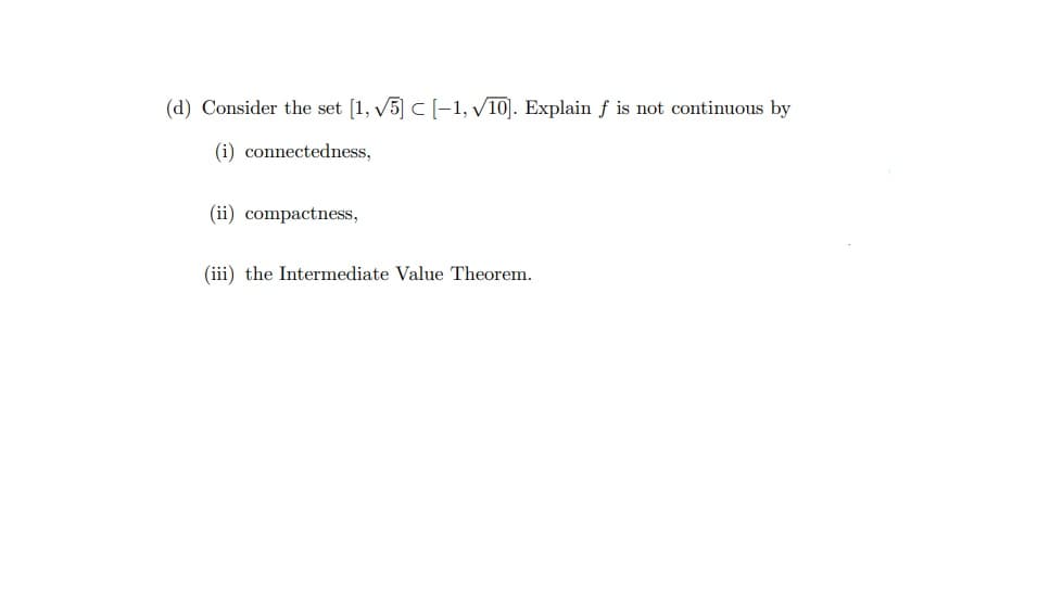 (d) Consider the set [1, √5] C [-1, √10]. Explain f is not continuous by
(i) connectedness,
(ii) compactness,
(iii) the Intermediate Value Theorem.