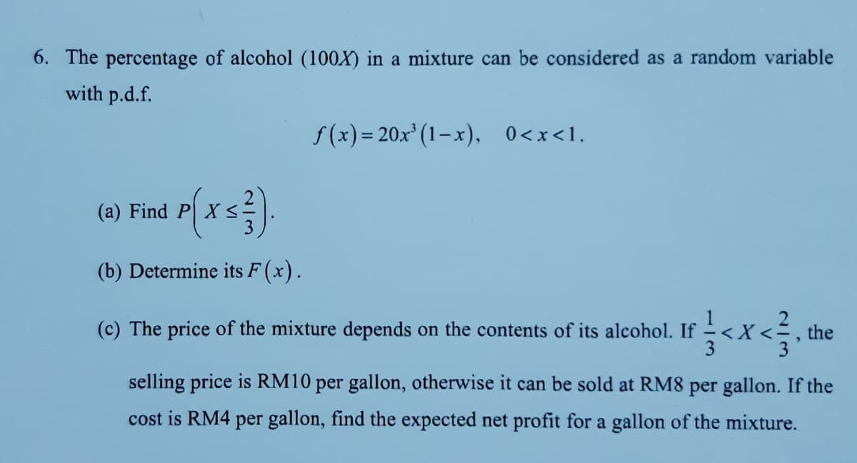 6. The percentage of alcohol (100X) in a mixture can be considered as a random variable
with p.d.f.
f(x) = 20x' (1–x), 0<x<1.
(a) Find P X <
(b) Determine its F (x).
The price of the mixture depends on the contents of its alcohol. If
the
selling price is RM10 per gallon, otherwise it can be sold at RM8 per gallon. If the
cost is RM4 per gallon, find the expected net profit for a gallon of the mixture.
