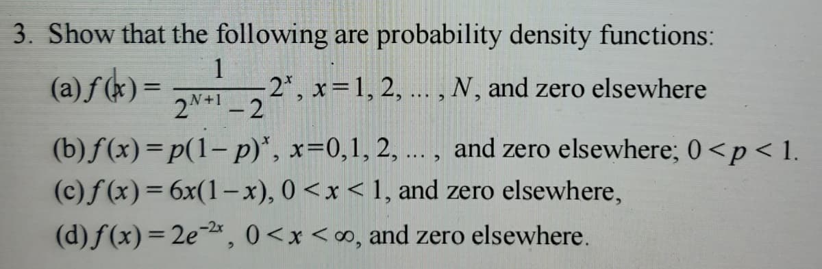 3. Show that the following are probability density functions:
1
(a) f(x) =
-2*, x = 1, 2, ..., N, and zero elsewhere
2N+1-2
(b) f(x)=p(1-p)*,
x=0, 1, 2, ..., and zero elsewhere; 0 <p<1.
(c)f(x) = 6x(1-x), 0<x< 1, and zero elsewhere,
(d) f(x)=2e-2x, 0<x<∞, and zero elsewhere.