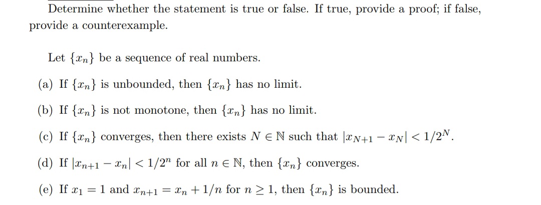 Determine whether the statement is true or false. If true, provide a proof; if false,
provide a counterexample.
Let {xn} be a sequence of real numbers.
(a) If {xn} is unbounded, then {xn} has no limit.
(b) If {xn} is not monotone, then {xn} has no limit.
(c) If {xm} converges, then there exists N E N such that rN+1 – xN| < 1/2N.
(d) If |æn+1
- xn < 1/2" for all n E N, then {xn} converges.
(е) If 21
= 1 and xn+1 = Xn + 1/n for n > 1, then {xn} is bounded.
