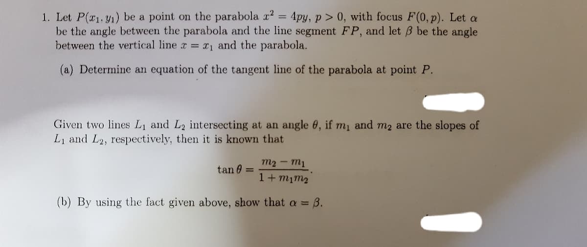 1. Let P(r1, y1) be a point on the parabola x2 = 4py, p > 0, with focus F(0, p). Let a
be the angle between the parabola and the line segment FP, and let B be the angle
between the vertical line r = x1 and the parabola.
%3D
(a) Determine an equation of the tangent line of the parabola at point P.
Given two lines L1 and L2 intersecting at an angle 6, if m, and m2 are the slopes of
Li and L2, respectively, then it is known that
m2 - m1
tan 0 =
1+mim2
(b) By using the fact given above, show that a =
B.
