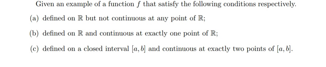 Given an example of a function f that satisfy the following conditions respectively.
(a) defined on R but not continuous at any point of R;
(b) defined on R and continuous at exactly one point of R;
(c) defined on a closed interval [a, b] and continuous at exactly two points of [a, b].