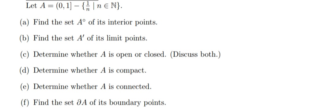 Let A = (0, 1]-{ // | neN}.
(a) Find the set A° of its interior points.
(b) Find the set A' of its limit points.
(c) Determine whether A is open or closed. (Discuss both.)
(d) Determine whether A is compact.
(e) Determine whether A is connected.
(f) Find the set OA of its boundary points.