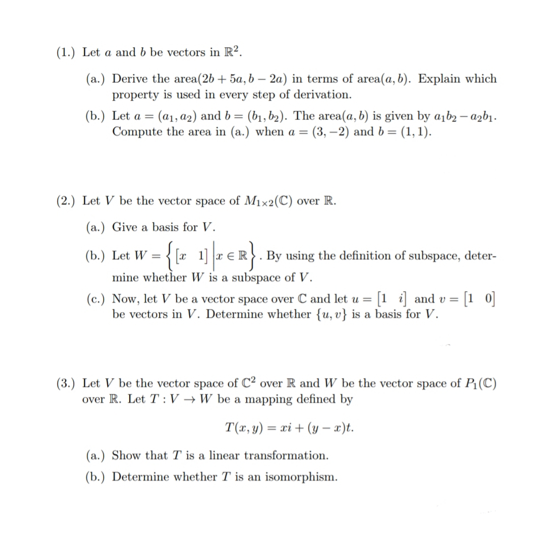 (1.) Let a and b be vectors in R².
(a.) Derive the area(2b + 5a, b – 2a) in terms of area(a, b). Explain which
property is used in every step of derivation.
(b.) Let a = (a1, a2) and b= (b1, b2). The area(a, b) is given by a1b2 – azbı.
Compute the area in (a.) when a = (3, –2) and b= (1, 1).
(2.) Let V be the vector space of M1×2(C) over R.
(a.) Give a basis for V.
={{r 1] - €R.
(b.)
Let W
By using the definition of subspace, deter-
mine whether W is a subspace of V.
(c.) Now, let V be a vector space over C and let u =
be vectors in V. Determine whether {u, v} is a basis for V.
1 i and v =
[1 0]
(3.) Let V be the vector space of C² over R and W be the vector space of P1(C)
over R. Let T :V → W be a mapping defined by
T(x, y) = xi + (y – x)t.
%3D
(a.) Show that T is a linear transformation.
(b.) Determine whether T is an isomorphism.
