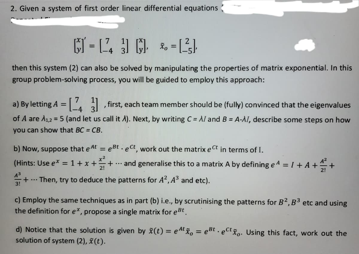 2. Given a system of first order linear differential equations
[] = [2] = [²],
*₁
then this system (2) can also be solved by manipulating the properties of matrix exponential. In this
group problem-solving process, you will be guided to employ this approach:
a) By letting A = 3], first, each team member should be (fully) convinced that the eigenvalues
-4
of A are A1,2 = 5 (and let us call it A). Next, by writing C = AI and B = A-AI, describe some steps on how
you can show that BC = CB.
b) Now, suppose that eAt = eBt. ect, work out the matrix e Ct in terms of I.
x2
(Hints: Use e* = 1+x++
2!
...
and generalise this to a matrix A by defining e4 = 1 + A +₁₁+
A³
+ ... Then, try to deduce the patterns for A², A³ and etc).
3!
c) Employ the same techniques as in part (b) i.e., by scrutinising the patterns for B2, B3 etc and using
the definition for ex, propose a single matrix for eBt.
d) Notice that the solution is given by x(t) = eAtxo = eBt. eCtxo. Using this fact, work out the
solution of system (2), x (t).