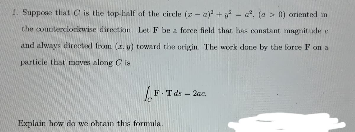 1. Suppose that C is the top-half of the circle (x - a)² + y² = a², (a > 0) oriented in
the counterclockwise direction. Let F be a force field that has constant magnitude c
and always directed from (x, y) toward the origin. The work done by the force F on a
particle that moves along Cis
F.T ds = 2ac.
Explain how do we obtain this formula.