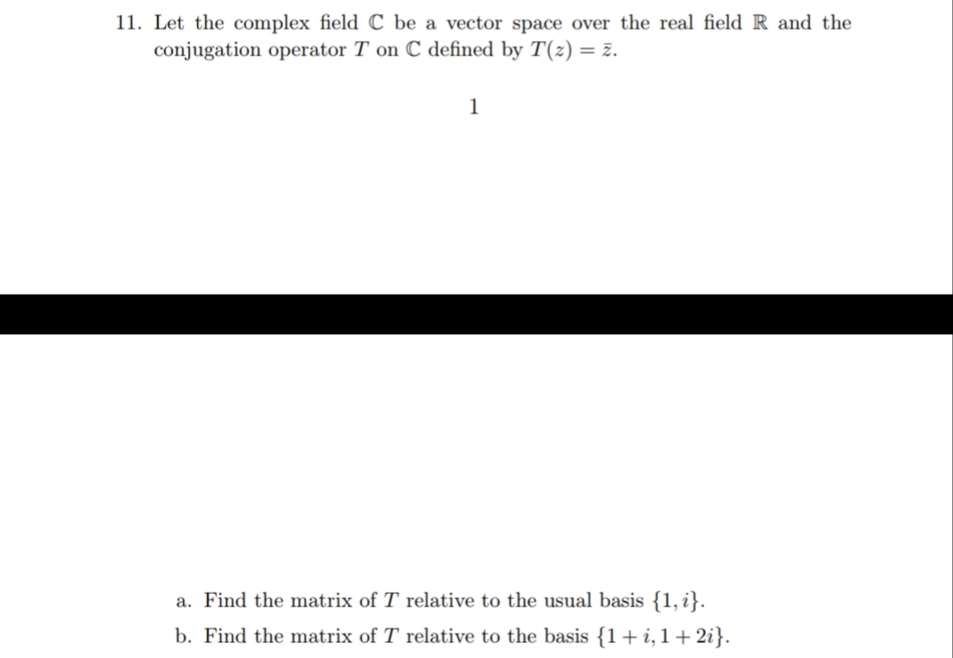 11. Let the complex field C be a vector space over the real field R and the
conjugation operator T on C defined by T(z) = z.
1
a. Find the matrix of T relative to the usual basis {1, i}.
b. Find the matrix of T relative to the basis {1+i,1+2i}.
