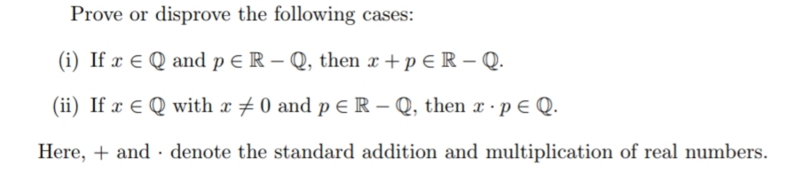 Prove or disprove the following cases:
(i) If x E Q and p E R – Q, then x + p € R – Q.
(ii) If x E Q with x # 0 and p E R – Q, then x · p E Q.
Here, + and - denote the standard addition and multiplication of real numbers.
