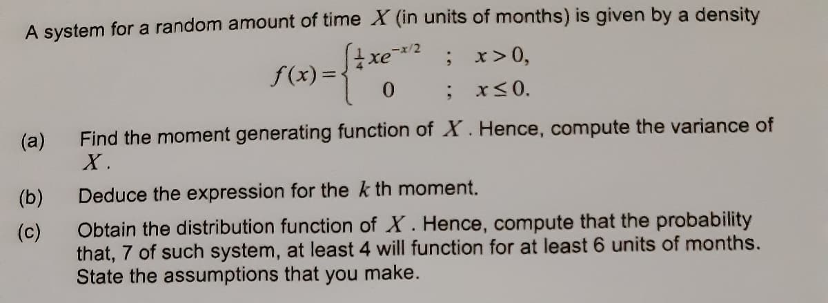 A system for a random amount of time X (in units of months) is given by a density
/2
xe
; x>0,
; x<0.
f(x) =
Find the moment generating function of X. Hence, compute the variance of
X.
(a)
(b)
Deduce the expression for the k th moment.
Obtain the distribution function of X. Hence, compute that the probability
that, 7 of such system, at least 4 will function for at least 6 units of months.
State the assumptions that you make.
(c)
