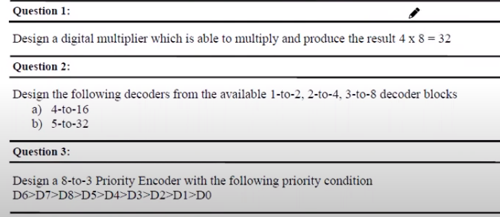 Question 1:
Design a digital multiplier which is able to multiply and produce the result 4 x 8 = 32
Question 2:
Design the following decoders from the available 1-to-2, 2-to-4, 3-to-8 decoder blocks
a) 4-to-16
b) 5-to-32
Question 3:
Design a 8-to-3 Priority Encoder with the following priority condition
D6>D7>D8>D5>D4>D3>D2>D1>D0
