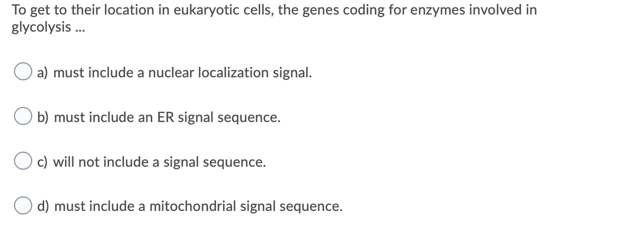 To get to their location in eukaryotic cells, the genes coding for enzymes involved in
glycolysis ..
a) must include a nuclear localization signal.
O b) must include an ER signal sequence.
c) will not include a signal sequence.
d) must include a mitochondrial signal sequence.
