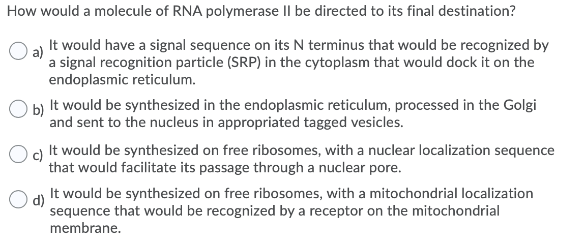 How would a molecule of RNA polymerase II be directed to its final destination?
It would have a signal sequence on its N terminus that would be recognized by
a)
a signal recognition particle (SRP) in the cytoplasm that would dock it on the
endoplasmic reticulum.
O b)
It would be synthesized in the endoplasmic reticulum, processed in the Golgi
and sent to the nucleus in appropriated tagged vesicles.
c)
It would be synthesized on free ribosomes, with a nuclear localization sequence
that would facilitate its passage through a nuclear pore.
It would be synthesized on free ribosomes, with a mitochondrial localization
d)
sequence that would be recognized by a receptor on the mitochondrial
membrane.
