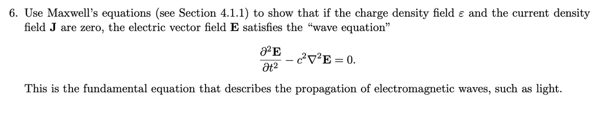 6. Use Maxwell's equations (see Section 4.1.1) to show that if the charge density field e and the current density
field J are zero, the electric vector field E satisfies the "wave equation"
c?V²E = 0.
This is the fundamental equation that describes the propagation of electromagnetic waves, such as light.
