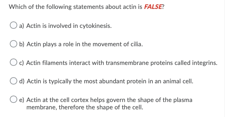 Which of the following statements about actin is FALSE?
a) Actin is involved in cytokinesis.
b) Actin plays a role in the movement of cilia.
O c) Actin filaments interact with transmembrane proteins called integrins.
d) Actin is typically the most abundant protein in an animal cell.
e) Actin at the cell cortex helps govern the shape of the plasma
membrane, therefore the shape of the cell.
