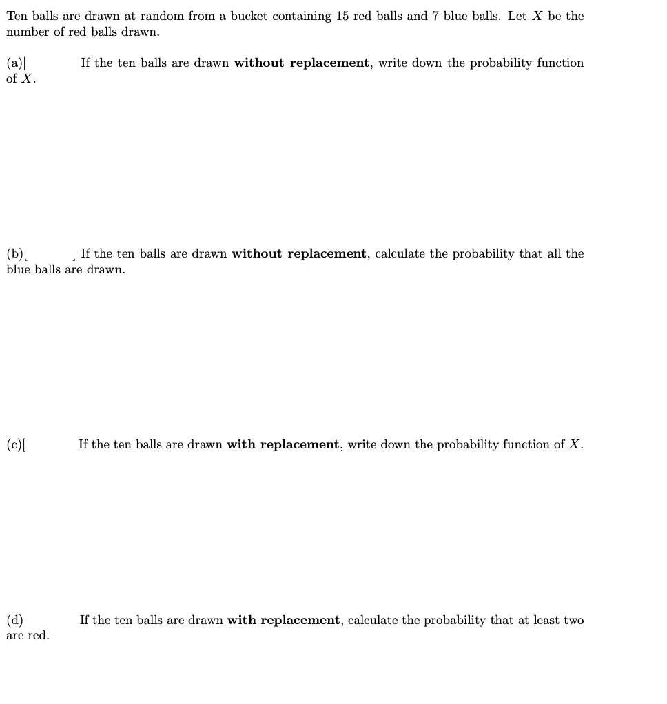 Ten balls are drawn at random from a bucket containing 15 red balls and 7 blue balls. Let X be the
number of red balls drawn.
(a)|
of X.
If the ten balls are drawn without replacement, write down the probability function
(b).
blue balls are drawn.
If the ten balls are drawn without replacement, calculate the probability that all the
(c)[
If the ten balls are drawn with replacement, write down the probability function of X.
(d)
If the ten balls are drawn with replacement, calculate the probability that at least two
are red.
