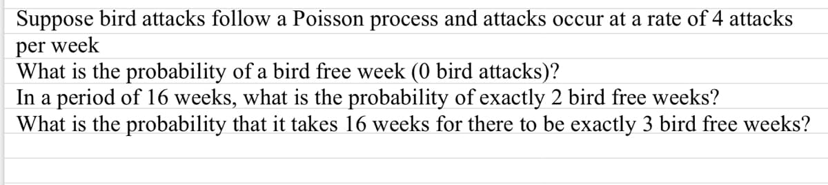 Suppose bird attacks follow a Poisson process and attacks occur at a rate of 4 attacks
per week
What is the probability of a bird free week (0 bird attacks)?
In a period of 16 weeks, what is the probability of exactly 2 bird free weeks?
What is the probability that it takes 16 weeks for there to be exactly 3 bird free weeks?
