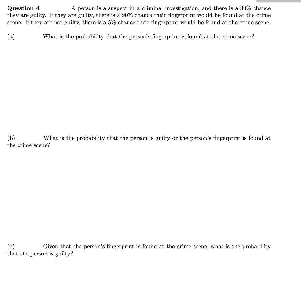 Question 4
they are guilty. If they are guilty, there is a 90% chance their fingerprint would be found at the crime
scene. If they are not guilty, there is a 5% chance their fingerprint would be found at the crime scene.
A person is a suspect in a criminal investigation, and there is a 30% chance
(a)
What is the probability that the person's fingerprint is found at the crime scene?
What is the probability that the person is guilty or the person's fingerprint is found at
(Ъ)
the crime scene?
(c)
that the person is guilty?
Given that the person's fingerprint is found at the crime scene, what is the probability
