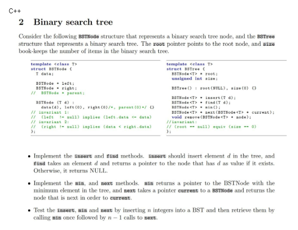 C++
2 Binary search tree
Consider the following BSTNode structure that represents a binary search tree node, and the BSTree
structure that represents a binary search tree. The root pointer points to the root node, and size
book-keeps the number of items in the binary search tree.
template <class T>
struct BSTNode {
T data;
BSTNode left;
BSTNede
right;
// BSTNode parent:
BSTNode (T d) :
data(d), left (0), right (0)/, parent (0) / 0
// invariant 1:
// (left
// invariant 2:
// (right! null) inplies (data < right.data)
};
null) implies (left.data <- data)
template <class T>
struct BSTree {
BSTNode <T>
root;
unsigned int size:
BSTree ()
BSTNode <T>
BSTNode <T>
BSTNode <T>
BSTNode <T>
root (NULL), size (0) ()
insert (T d);
find (T d);
min();
next (BSTNode <T> > current);
void renove (BSTNode <T> node);
//invariant:
// (root null) equiv (size -- 0)
};
• Implement the insert and find methods. insert should insert element d in the tree, and
find takes an element d and returns a pointer to the node that has d as value if it exists.
Otherwise, it returns NULL.
• Implement the min, and next methods. min returns a pointer to the BSTNode with the
minimum element in the tree, and next takes a pointer current to a BSTNode and returns the
node that is next in order to current.
• Test the insert, min and next by inserting n integers into a BST and then retrieve them by
calling min once followed by n - 1 calls to next.