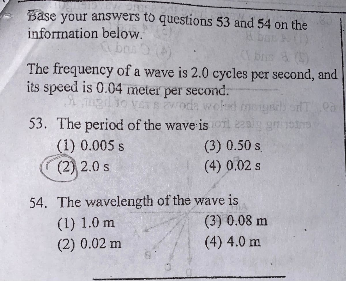 Base your answers to questions 53 and 54 on the
information below.
bas
brs C)
The frequency of a wave is 2.0 cycles per second, and
its speed is 0.04 meter per second.
ngdio veTs woda woled msigsib ofTea
53. The period of the wave is oil 2asig gm 19
(3) 0.50 s
(4)0.02s
(1) 0.005 s
(2) 2.0 s
54. The wavelength of the wave is
(3) 0.08 m
(4) 4.0 m
(1) 1.0 m
(2) 0.02 m
