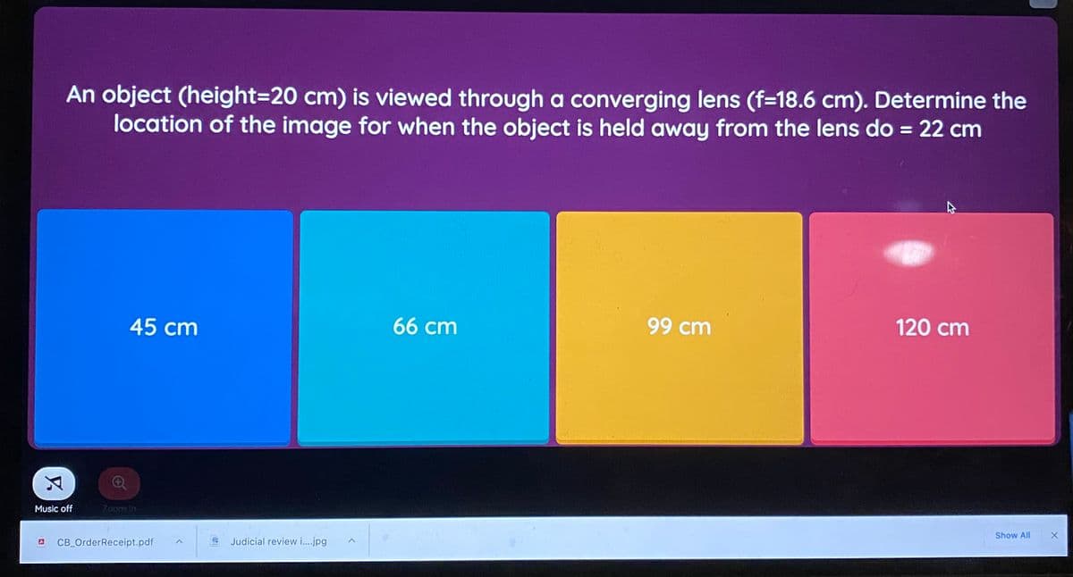 An object (height=20 cm) is viewed through a converging lens (f=18.6 cm). Determine the
location of the image for when the object is held away from the lens do = 22 cm
%3D
45 cm
66 cm
99 cm
120 cm
Music off
Zoom In
Show All
CB_OrderReceipt.pdf
Judicial review i..jpg
