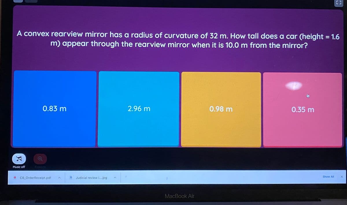 A convex rearview mirror has a radius of curvature of 32 m. How tall does a car (height = 1.6
m) appear through the rearview mirror when it is 10.0 m from the mirror?
%3|
0.83 m
2.96 m
0.98 m
0.35 m
Music off
Zoom In
Show All
CB OrderReceipt.pdf
Judicial review i..jpg
MacBook Air
LJ
