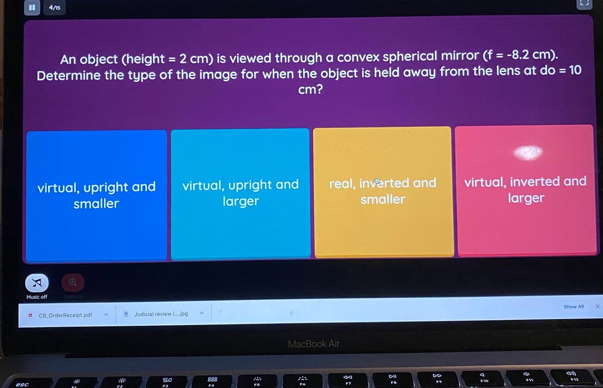 4/15
An object (height = 2 cm) is viewed through a convex spherical mirror (f = -8.2 cm).
Determine the type of the image for when the object is held away from the lens at do = 10
cm?
%3D
virtual, upright and
larger
virtual, inverted and
larger
real, inverted and
virtual, upright and
smaller
smaller
Music off
Zoom In
Show All
CB_OrderReceipt.pdf
Judicial review i.jpg
MacBook Air
DII
DD
吕0
888
F11
F12
F9
F10
F7
F8
esc
F4
F5
F6
F2
F3
