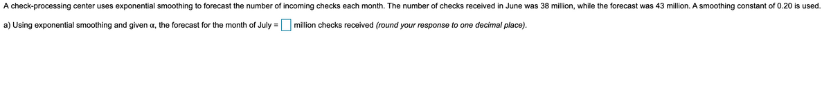 A check-processing center uses exponential smoothing to forecast the number of incoming checks each month. The number of checks received in June was 38 million, while the forecast was 43 million. A smoothing constant of 0.20 is used.
a) Using exponential smoothing and given a, the forecast for the month of July = million checks received (round your response to one decimal place).
