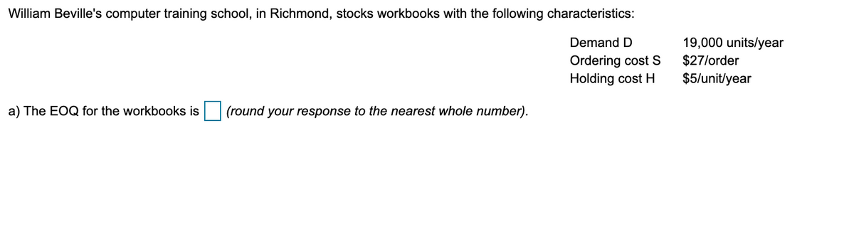 William Beville's computer training school, in Richmond, stocks workbooks with the following characteristics:
19,000 units/year
$27/order
Demand D
Ordering cost s
Holding cost H
$5/unit/year
a) The EOQ for the workbooks is
(round your response to the nearest whole number).
