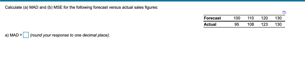 Calculate (a) MAD and (b) MSE for the following forecast versus actual sales figures:
Forecast
100
110
120
130
Actual
95
108
123
130
a) MAD =| (round your response to one decimal place).
