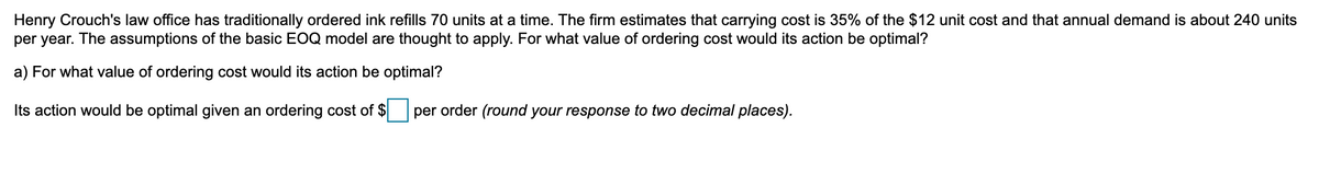 Henry Crouch's law office has traditionally ordered ink refills 70 units at a time. The firm estimates that carrying cost is 35% of the $12 unit cost and that annual demand is about 240 units
per year. The assumptions of the basic EOQ model are thought to apply. For what value of ordering cost would its action be optimal?
a) For what value of ordering cost would its action be optimal?
Its action would be optimal given an ordering cost of $ per order (round your response to two decimal places).
