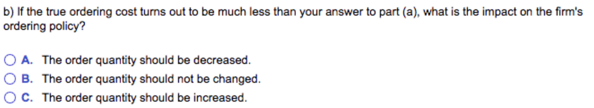 b) If the true ordering cost turns out to be much less than your answer to part (a), what is the impact on the firm's
ordering policy?
O A. The order quantity should be decreased.
B. The order quantity should not be changed.
C. The order quantity should be increased.
