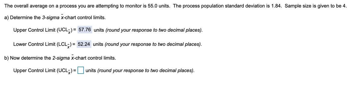 The overall average on a process you are attempting to monitor is 55.0 units. The process population standard deviation is 1.84. Sample size is given to be 4.
a) Determine the 3-sigma x-chart control limits.
Upper Control Limit (UCL;) = 57.76 units (round your response to two decimal places).
Lower Control Limit (LCL-) = 52.24 units (round your response to two decimal places).
%3D
b) Now determine the 2-sigma x-chart control limits.
Upper Control Limit (UCL;) = units (round your response to two decimal places).
