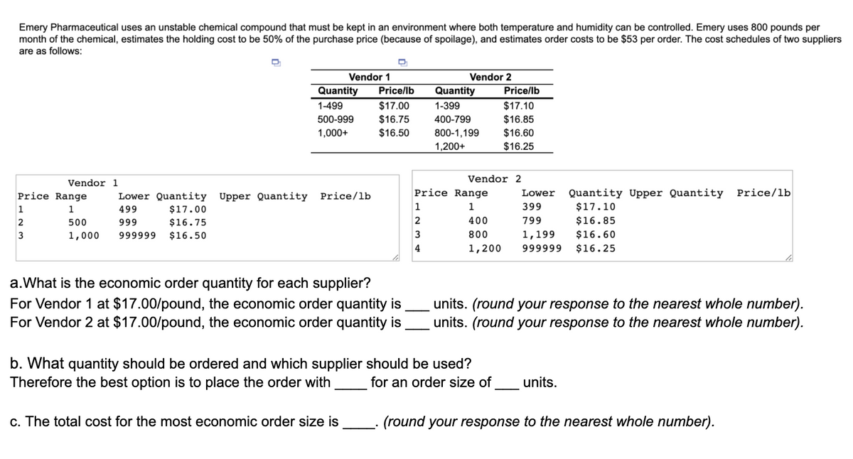 Emery Pharmaceutical uses an unstable chemical compound that must be kept in an environment where both temperature and humidity can be controlled. Emery uses 800 pounds per
month of the chemical, estimates the holding cost to be 50% of the purchase price (because of spoilage), and estimates order costs to be $53 per order. The cost schedules of two suppliers
are as follows:
Vendor 1
Vendor 2
Quantity
Price/lb
Quantity
Price/lb
1-499
$17.00
1-399
$17.10
500-999
$16.75
400-799
$16.85
$16.50
800-1,199
$16.60
$16.25
1,000+
1,200+
Vendor 2
Vendor 1
Quantity Upper Quantity Price/lb
$17.10
Price Range
Lower Quantity Upper Quantity
Price/lb
Price Range
Lower
1
1
499
$17.00
1
1
399
2
500
999
$16.75
400
799
$16.85
3
1,000
999999
$16.50
800
1,199
$16.60
4
1,200
999999
$16.25
a.What is the economic order quantity for each supplier?
For Vendor 1 at $17.00/pound, the economic order quantity is
For Vendor 2 at $17.00/pound, the economic order quantity is
units. (round your response to the nearest whole number).
units. (round your response to the nearest whole number).
b. What quantity should be ordered and which supplier should be used?
Therefore the best option is to place the order with
for an order size of
units.
c. The total cost for the most economic order size is
(round your response to the nearest whole number).
